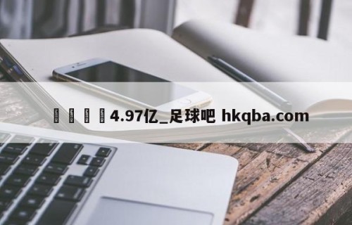 🍢4.97亿_足球吧 hkqba.com