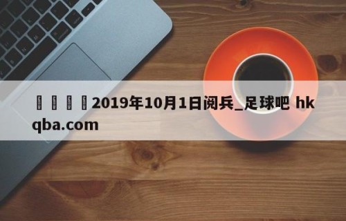 🍢2019年10月1日阅兵_足球吧 hkqba.com