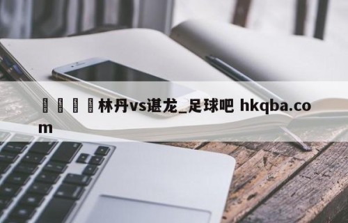 🍢林丹vs谌龙_足球吧 hkqba.com