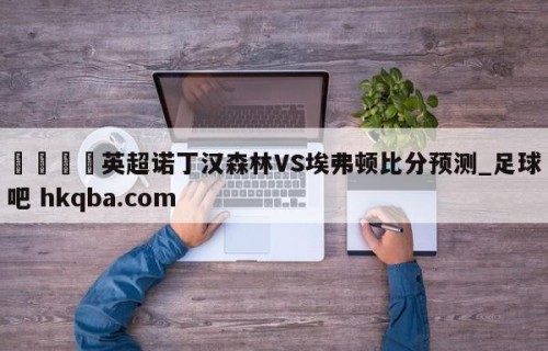 🍢英超诺丁汉森林VS埃弗顿比分预测_足球吧 hkqba.com