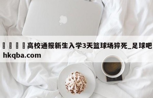 🍢高校通报新生入学3天篮球场猝死_足球吧 hkqba.com