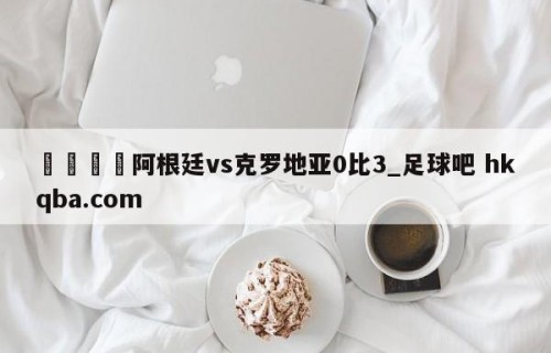 🍢阿根廷vs克罗地亚0比3_足球吧 hkqba.com