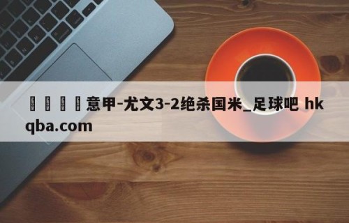 🍢意甲-尤文3-2绝杀国米_足球吧 hkqba.com