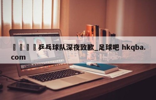 🍢乒乓球队深夜致歉_足球吧 hkqba.com