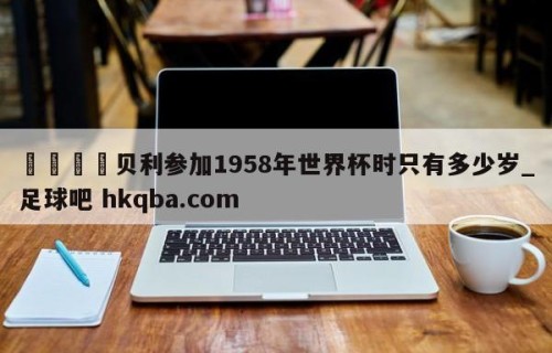 🍢贝利参加1958年世界杯时只有多少岁_足球吧 hkqba.com