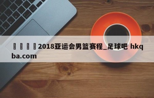 🍢2018亚运会男篮赛程_足球吧 hkqba.com