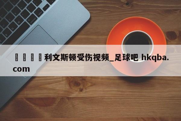 🍢利文斯顿受伤视频_足球吧 hkqba.com