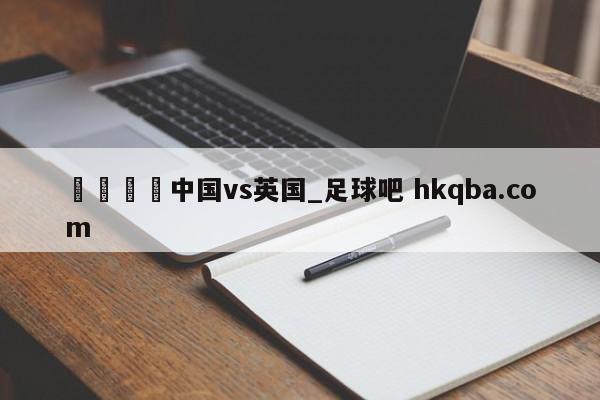 🍢中国vs英国_足球吧 hkqba.com