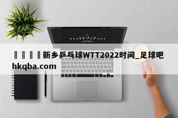 🍢新乡乒乓球WTT2022时间_足球吧 hkqba.com