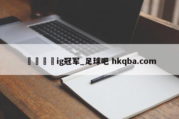 🍢ig冠军_足球吧 hkqba.com