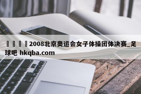 🍢2008北京奥运会女子体操团体决赛_足球吧 hkqba.com
