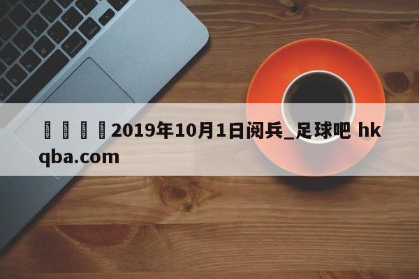 🍢2019年10月1日阅兵_足球吧 hkqba.com