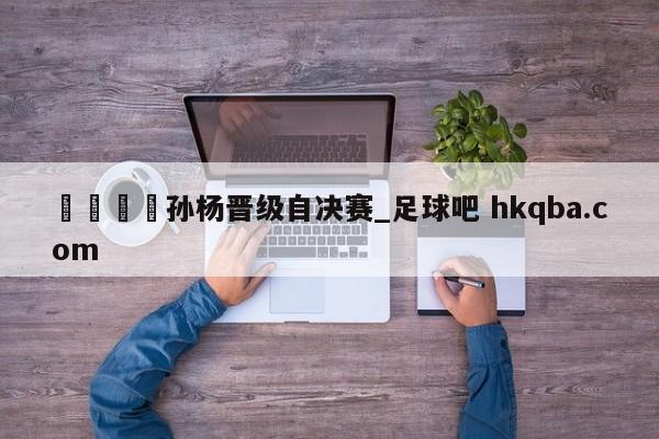 🍢孙杨晋级自决赛_足球吧 hkqba.com