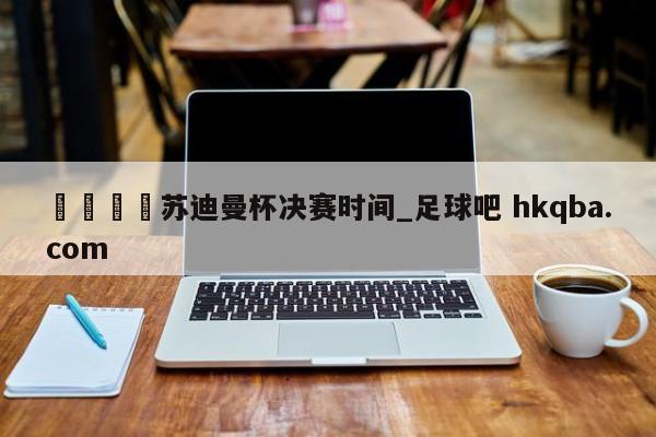 🍢苏迪曼杯决赛时间_足球吧 hkqba.com