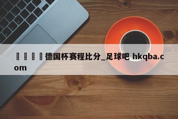 🍢德国杯赛程比分_足球吧 hkqba.com