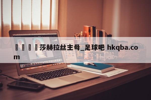 🍢莎赫拉丝主母_足球吧 hkqba.com