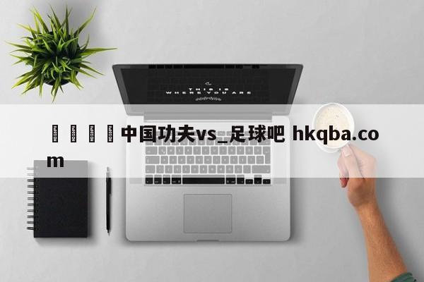 🍢中国功夫vs_足球吧 hkqba.com