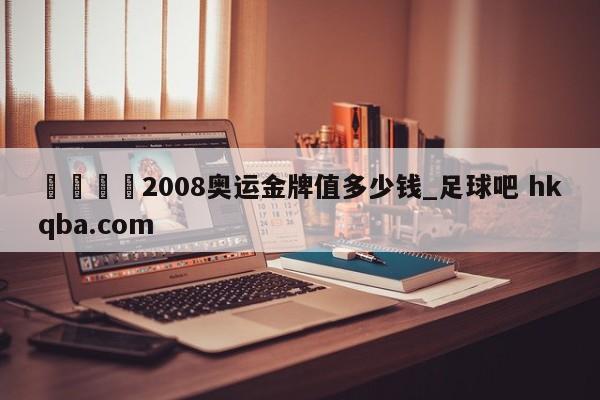 🍢2008奥运金牌值多少钱_足球吧 hkqba.com