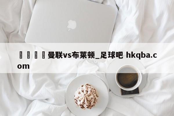 🍢曼联vs布莱顿_足球吧 hkqba.com