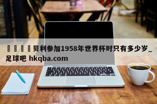 🍢贝利参加1958年世界杯时只有多少岁_足球吧 hkqba.com