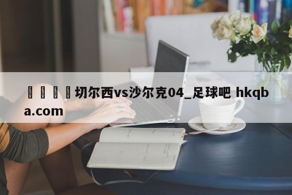 🍢切尔西vs沙尔克04_足球吧 hkqba.com
